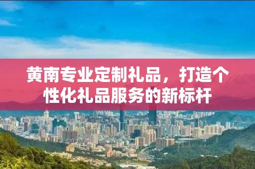 黄南专业定制礼品，打造个性化礼品服务的新标杆