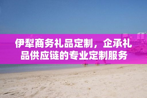 伊犁商务礼品定制，企承礼品供应链的专业定制服务