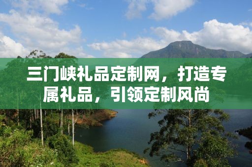 三门峡礼品定制网，打造专属礼品，引领定制风尚