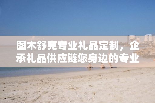 图木舒克专业礼品定制，企承礼品供应链您身边的专业礼品定制公司